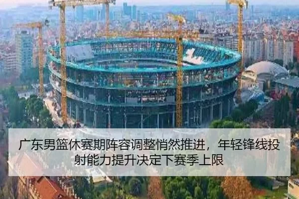 广东男篮休赛期阵容调整悄然推进，年轻锋线投射能力提升决定下赛季上限